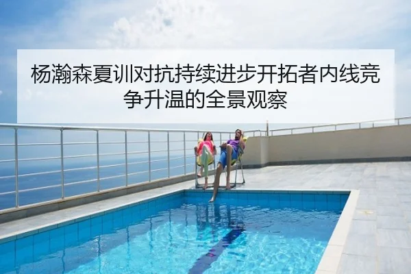 杨瀚森夏训对抗持续进步开拓者内线竞争升温的全景观察