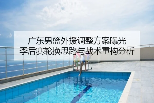 广东男篮外援调整方案曝光 季后赛轮换思路与战术重构分析