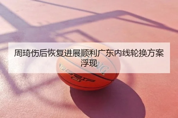 周琦伤后恢复进展顺利广东内线轮换方案浮现