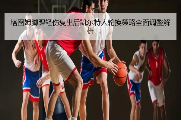 塔图姆脚踝轻伤复出后凯尔特人轮换策略全面调整解析