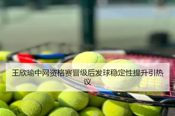 王欣瑜中网资格赛晋级后发球稳定性提升引热议