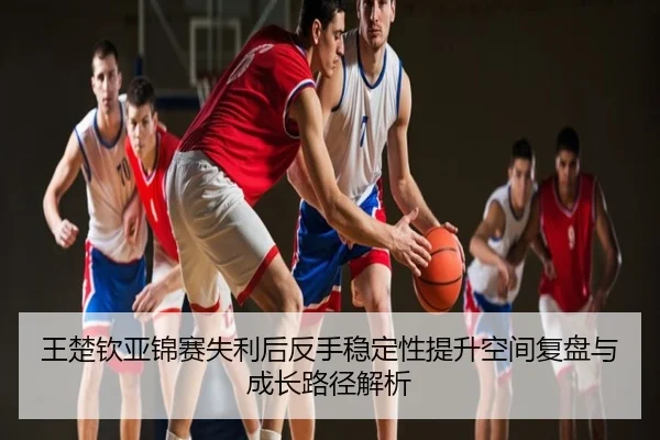 王楚钦亚锦赛失利后反手稳定性提升空间复盘与成长路径解析