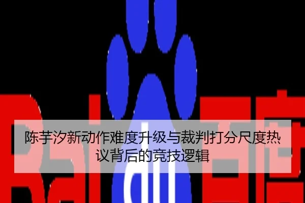 陈芋汐新动作难度升级与裁判打分尺度热议背后的竞技逻辑